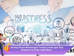 Strategi Bisnis Membangun Fondasi Usaha agar Siap Ekspansi ke Pasar Lebih Besar